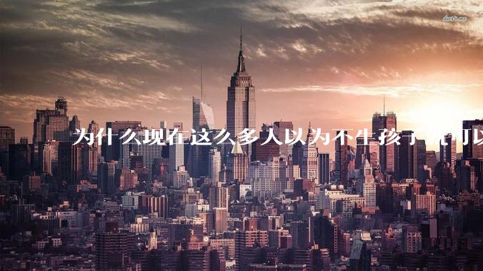 为什么现在这么多人以为不生孩子就可以过得好？