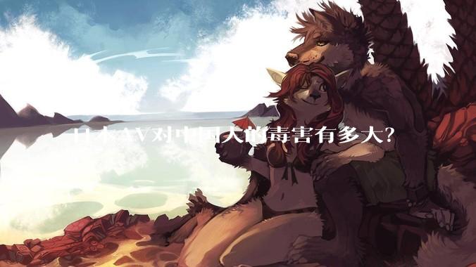 日本AV对中国人的毒害有多大？